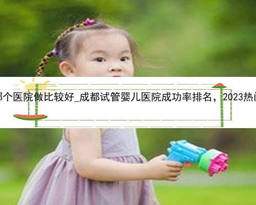 杭州试管三代哪个医院做比较好_成都试管婴儿医院成功率排名，2023热门供卵机