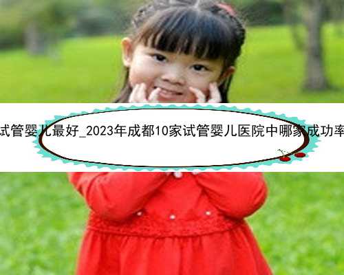 广东哪里做试管婴儿最好_2023年成都10家试管婴儿医院中哪家成功率排名最好？